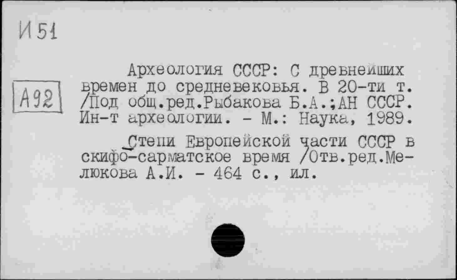 ﻿Археология СССР: С древнейших времен до средневековья. В 20-ти т. /Под общ.ред.Рыбакова Б.А.;АН СССР. Ин-т археологии. - М.: Наука, 1989.
_£тепи Европейской части СССР в скифо-сарматское время /Отв.ред.Мелюкова А.И. - 464 с., ил.